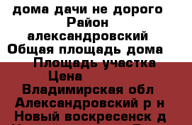 дома дачи не дорого › Район ­ александровский › Общая площадь дома ­ 160 › Площадь участка ­ 15 › Цена ­ 4 400 000 - Владимирская обл., Александровский р-н, Новый-воскресенск д. Недвижимость » Дома, коттеджи, дачи продажа   